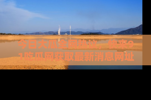 今日大瓜全网热议，快来91吃瓜网获取最新消息网址
