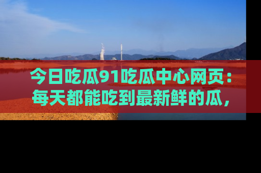 今日吃瓜91吃瓜中心网页：每天都能吃到最新鲜的瓜，八卦互动精彩无限！