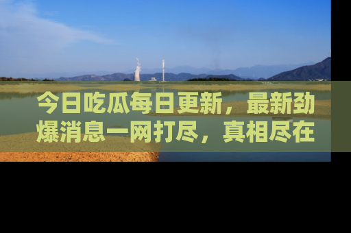 今日吃瓜每日更新，最新劲爆消息一网打尽，真相尽在其中！