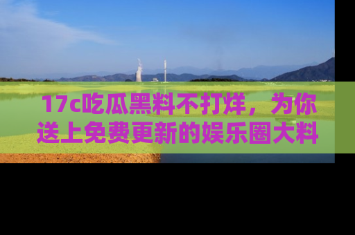 17c吃瓜黑料不打烊，为你送上免费更新的娱乐圈大料！