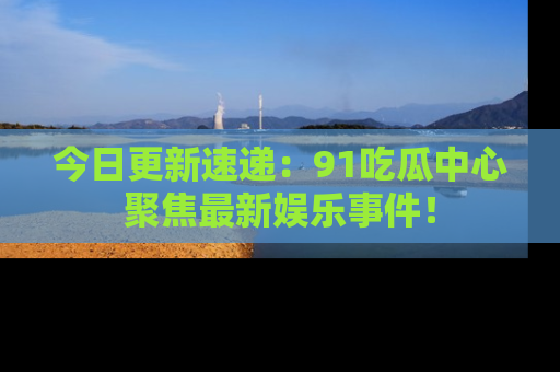 今日更新速递：91吃瓜中心聚焦最新娱乐事件！