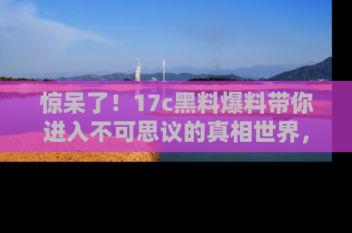 惊呆了！17c黑料爆料带你进入不可思议的真相世界，赶快看链接！