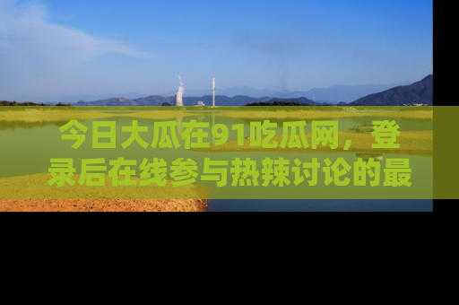 今日大瓜在91吃瓜网，登录后在线参与热辣讨论的最佳去处！