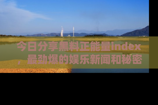 今日分享黑料正能量index，最劲爆的娱乐新闻和秘密等你来发现！
