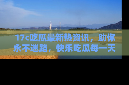 17c吃瓜最新热资讯,助你永不迷路,快乐吃瓜每一天!