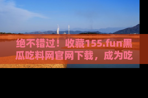 绝不错过！收藏155.fun黑瓜吃料网官网下载，成为吃瓜达人！