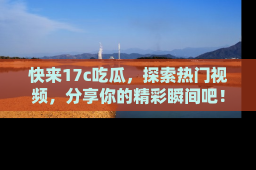 快来17c吃瓜，探索热门视频，分享你的精彩瞬间吧！