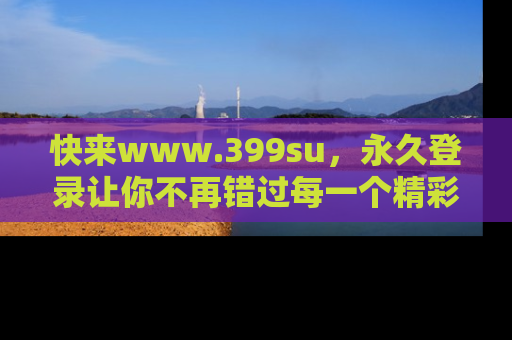 快来www.399su，永久登录让你不再错过每一个精彩的吃瓜瞬间！