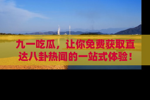 九一吃瓜，让你免费获取直达八卦热闻的一站式体验！