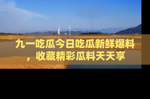 九一吃瓜今日吃瓜新鲜爆料，收藏精彩瓜料天天享