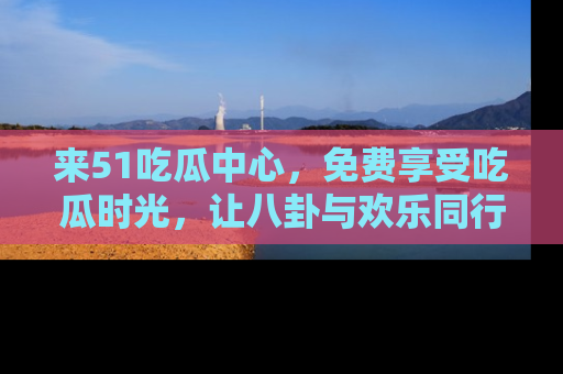 来51吃瓜中心，免费享受吃瓜时光，让八卦与欢乐同行！