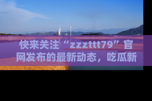 快来关注“zzzttt79”官网发布的最新动态，吃瓜新闻一手掌握，精彩不停！