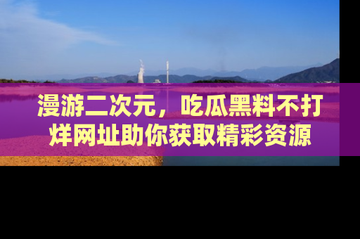 漫游二次元，吃瓜黑料不打烊网址助你获取精彩资源