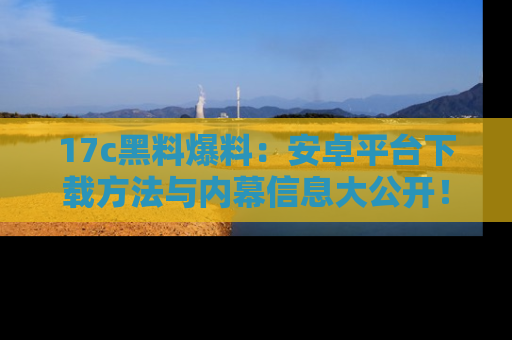 17c黑料爆料:安卓平台下载方法与内幕信息大公开!