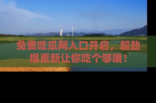 免费吃瓜网入口开启，超劲爆更新让你吃个够哦！