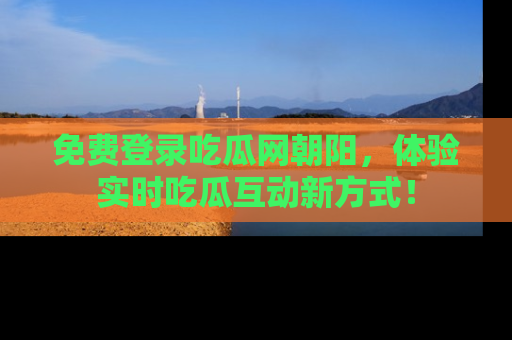 免费登录吃瓜网朝阳，体验实时吃瓜互动新方式！