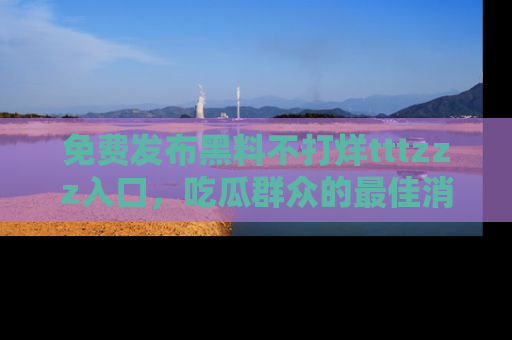 免费发布黑料不打烊tttzzz入口，吃瓜群众的最佳消息平台！