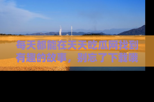 每天都能在天天吃瓜网找到有趣的故事，别忘了下载哦！