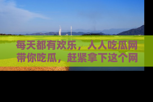 每天都有欢乐，人人吃瓜网带你吃瓜，赶紧拿下这个网址与地址吧！