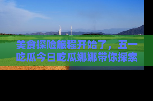美食探险旅程开始了，五一吃瓜今日吃瓜娜娜带你探索精彩首页线路。