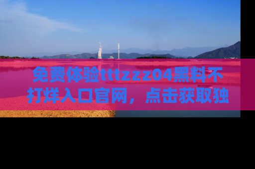 免费体验tttzzz04黑料不打烊入口官网，点击获取独家链接吧