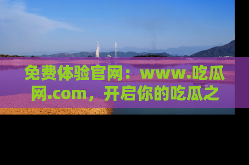 免费体验官网：www.吃瓜网.com，开启你的吃瓜之旅