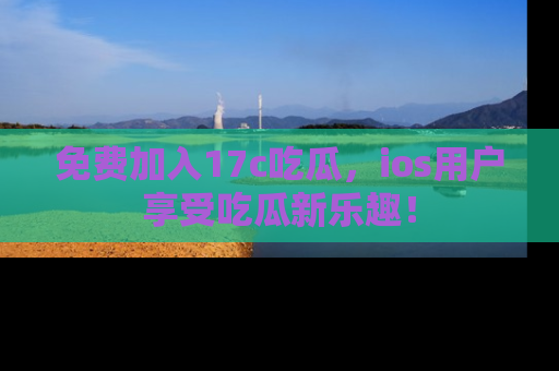 免费加入17c吃瓜，ios用户享受吃瓜新乐趣！