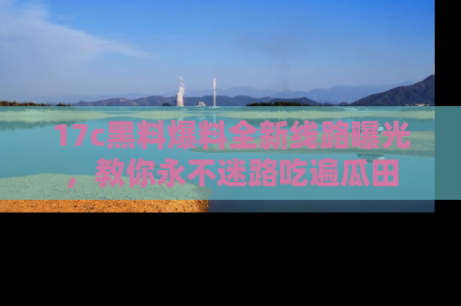17c黑料爆料全新线路曝光,教你永不迷路吃遍瓜田