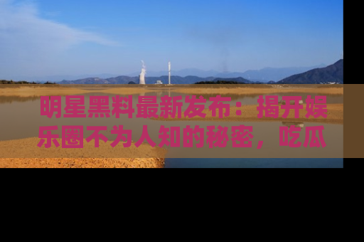 明星黑料最新发布：揭开娱乐圈不为人知的秘密，吃瓜者们请注意！