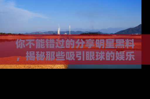 你不能错过的分享明星黑料，揭秘那些吸引眼球的娱乐新闻。