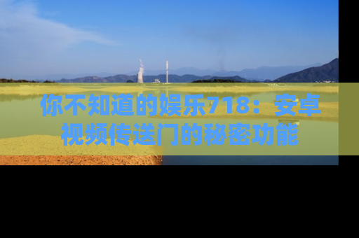 你不知道的娱乐718：安卓视频传送门的秘密功能
