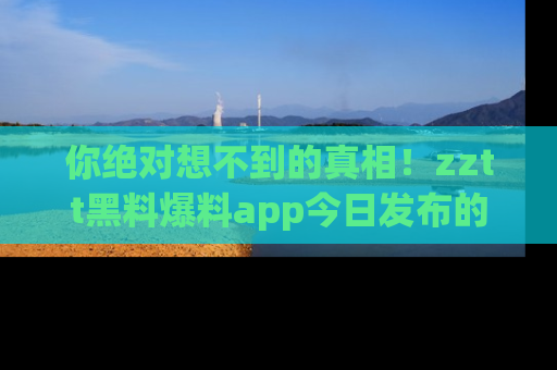 你绝对想不到的真相！zztt黑料爆料app今日发布的黑料让人叫绝！