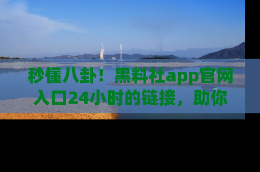 秒懂八卦！黑料社app官网入口24小时的链接，助你及时获取热搜焦点