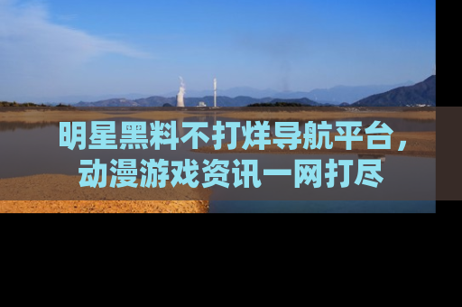 明星黑料不打烊导航平台，动漫游戏资讯一网打尽