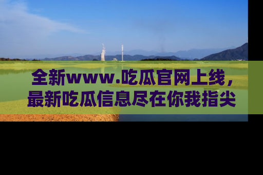 全新www.吃瓜官网上线，最新吃瓜信息尽在你我指尖！