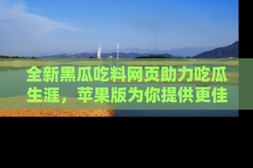 全新黑瓜吃料网页助力吃瓜生涯，苹果版为你提供更佳体验！