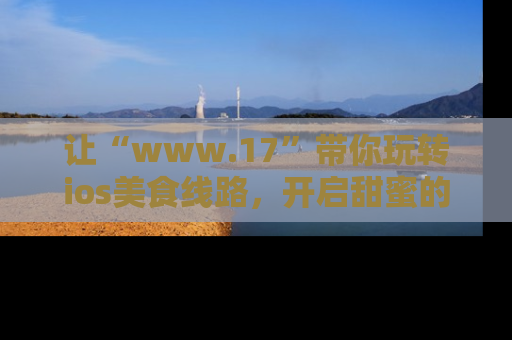 让“www.17”带你玩转ios美食线路，开启甜蜜的吃瓜时光吧！