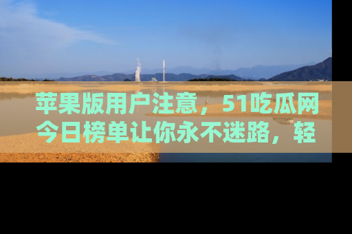 苹果版用户注意，51吃瓜网今日榜单让你永不迷路，轻松吃瓜！
