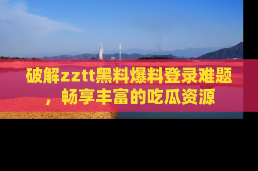 破解zztt黑料爆料登录难题，畅享丰富的吃瓜资源