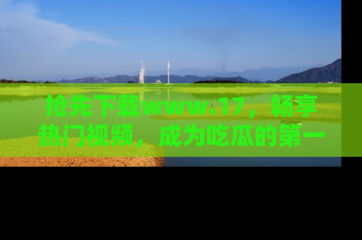 抢先下载www.17，畅享热门视频，成为吃瓜的第一手信息者！