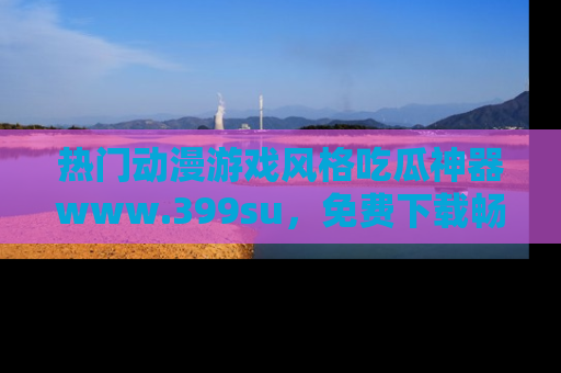 热门动漫游戏风格吃瓜神器www.399su，免费下载畅享精彩