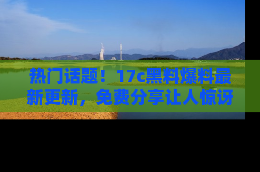 热门话题！17c黑料爆料最新更新，免费分享让人惊讶的事实！