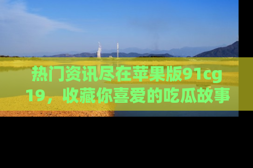 热门资讯尽在苹果版91cg19，收藏你喜爱的吃瓜故事吧！