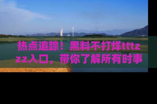 热点追踪！黑料不打烊tttzzz入口，带你了解所有时事动态，赶紧打开网址链接！