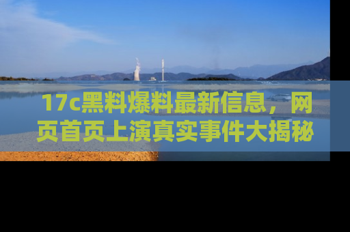 17c黑料爆料最新信息,网页首页上演真实事件大揭秘