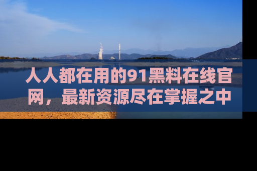 人人都在用的91黑料在线官网，最新资源尽在掌握之中