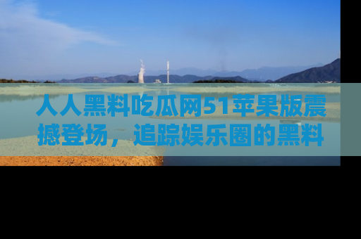 人人黑料吃瓜网51苹果版震撼登场，追踪娱乐圈的黑料与热闻