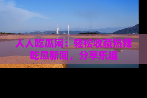 人人吃瓜网：轻松收藏热辣吃瓜新闻，分享乐趣