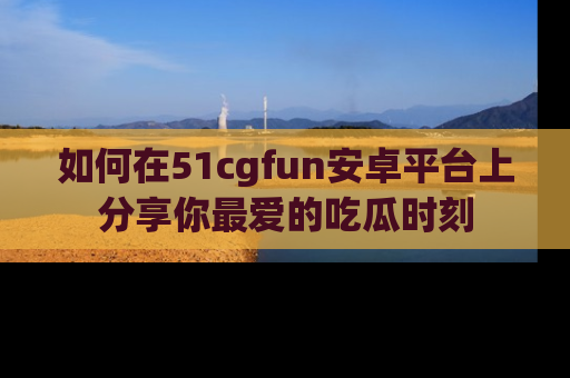 如何在51cgfun安卓平台上分享你最爱的吃瓜时刻