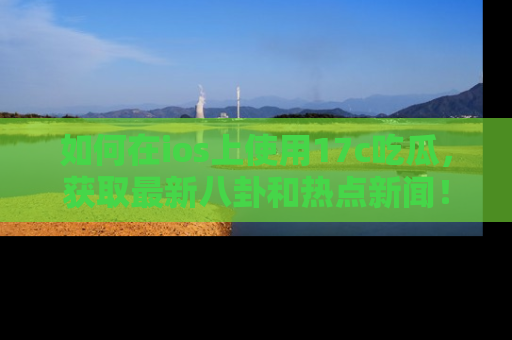 如何在ios上使用17c吃瓜，获取最新八卦和热点新闻！